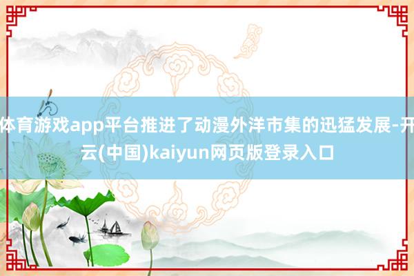 体育游戏app平台推进了动漫外洋市集的迅猛发展-开云(中国)kaiyun网页版登录入口