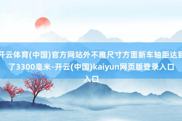 开云体育(中国)官方网站外不雅尺寸方面新车轴距达到了3300毫米-开云(中国)kaiyun网页版登录入口
