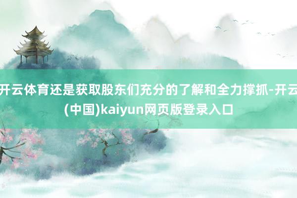 开云体育还是获取股东们充分的了解和全力撑抓-开云(中国)kaiyun网页版登录入口