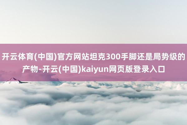 开云体育(中国)官方网站坦克300手脚还是局势级的产物-开云(中国)kaiyun网页版登录入口