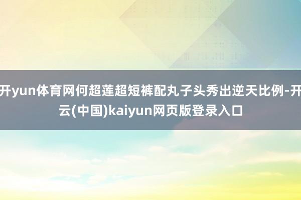开yun体育网何超莲超短裤配丸子头秀出逆天比例-开云(中国)kaiyun网页版登录入口
