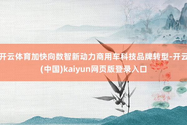 开云体育加快向数智新动力商用车科技品牌转型-开云(中国)kaiyun网页版登录入口