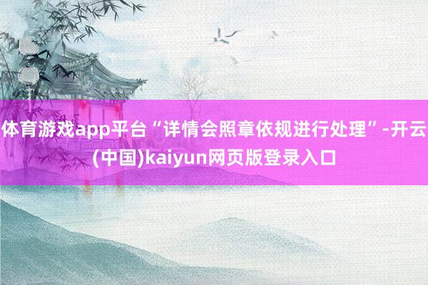 体育游戏app平台“详情会照章依规进行处理”-开云(中国)kaiyun网页版登录入口