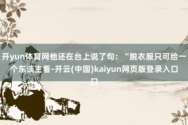 开yun体育网他还在台上说了句：“脱衣服只可给一个东谈主看-开云(中国)kaiyun网页版登录入口
