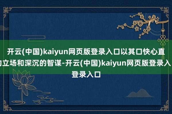 开云(中国)kaiyun网页版登录入口以其口快心直的立场和深沉的智谋-开云(中国)kaiyun网页版登录入口