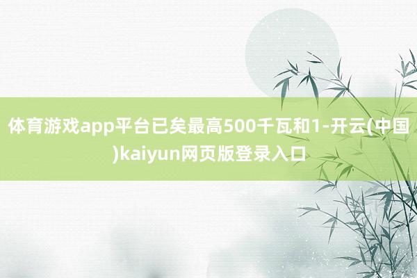 体育游戏app平台已矣最高500千瓦和1-开云(中国)kaiyun网页版登录入口