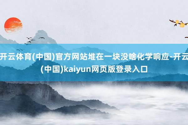 开云体育(中国)官方网站堆在一块没啥化学响应-开云(中国)kaiyun网页版登录入口