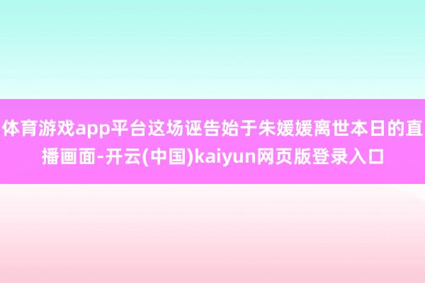体育游戏app平台这场诬告始于朱媛媛离世本日的直播画面-开云(中国)kaiyun网页版登录入口