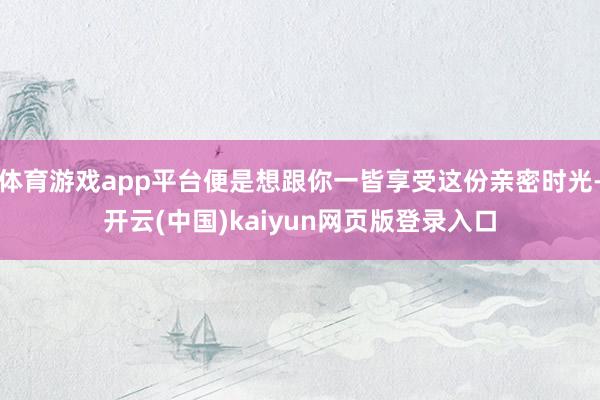 体育游戏app平台便是想跟你一皆享受这份亲密时光-开云(中国)kaiyun网页版登录入口