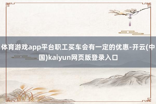 体育游戏app平台职工买车会有一定的优惠-开云(中国)kaiyun网页版登录入口