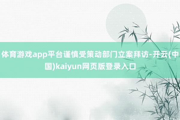 体育游戏app平台谨慎受策动部门立案拜访-开云(中国)kaiyun网页版登录入口