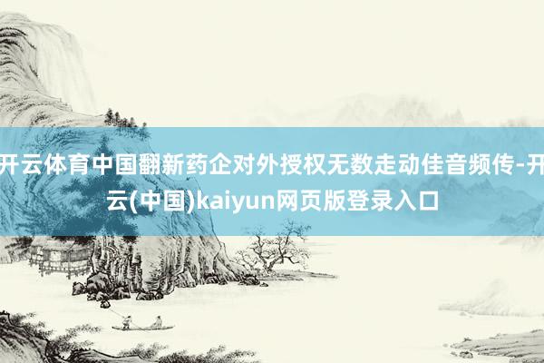 开云体育中国翻新药企对外授权无数走动佳音频传-开云(中国)kaiyun网页版登录入口