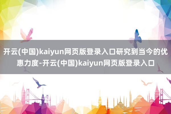 开云(中国)kaiyun网页版登录入口研究到当今的优惠力度-开云(中国)kaiyun网页版登录入口