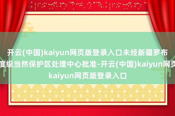 开云(中国)kaiyun网页版登录入口未经新疆罗布泊野骆驼国度级当然保护区处理中心批准-开云(中国)kaiyun网页版登录入口
