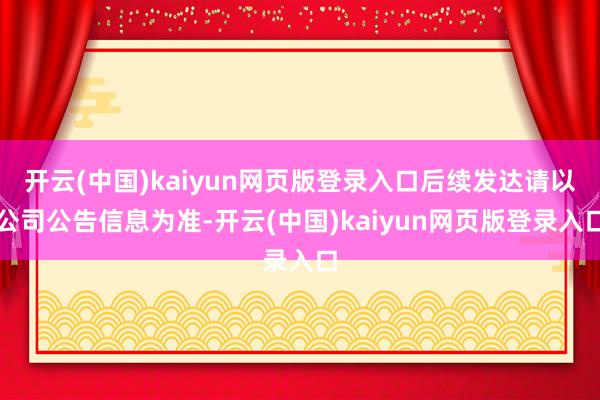 开云(中国)kaiyun网页版登录入口后续发达请以公司公告信息为准-开云(中国)kaiyun网页版登录入口