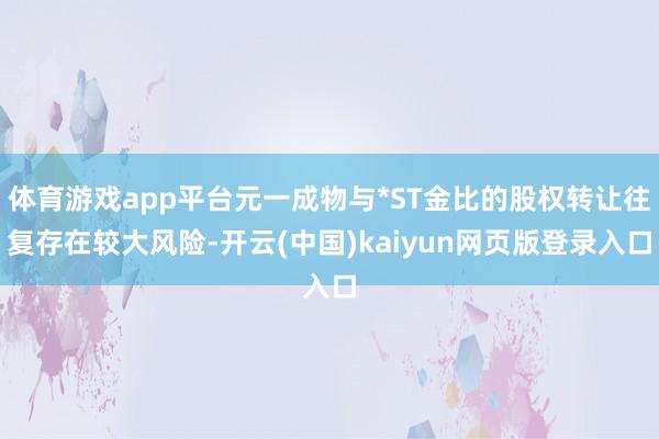 体育游戏app平台元一成物与*ST金比的股权转让往复存在较大风险-开云(中国)kaiyun网页版登录入口