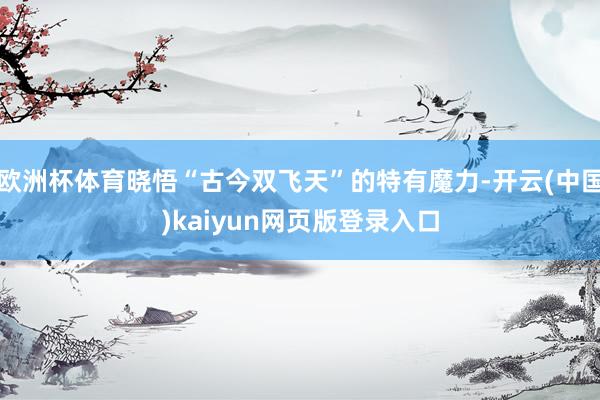 欧洲杯体育晓悟“古今双飞天”的特有魔力-开云(中国)kaiyun网页版登录入口