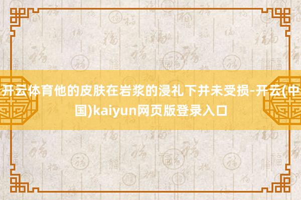 开云体育他的皮肤在岩浆的浸礼下并未受损-开云(中国)kaiyun网页版登录入口