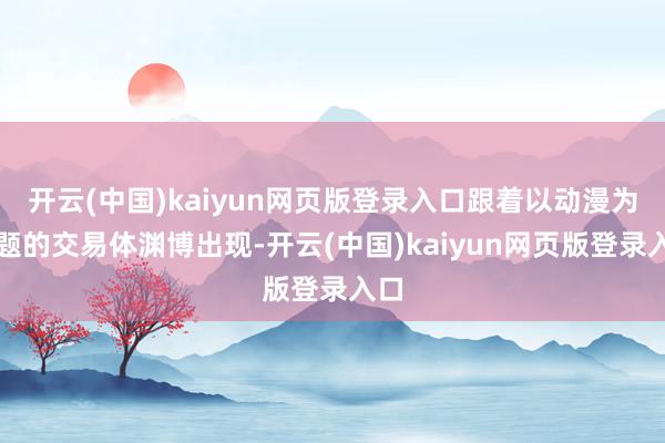 开云(中国)kaiyun网页版登录入口跟着以动漫为主题的交易体渊博出现-开云(中国)kaiyun网页版登录入口