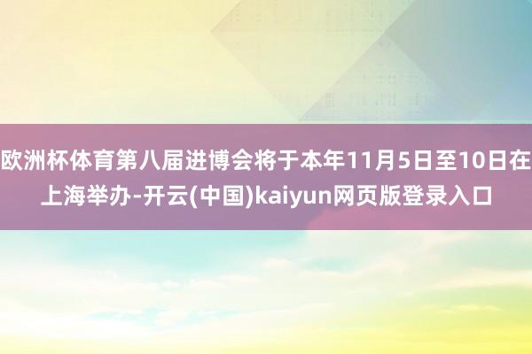 欧洲杯体育第八届进博会将于本年11月5日至10日在上海举办-开云(中国)kaiyun网页版登录入口