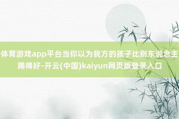 体育游戏app平台当你以为我方的孩子比别东说念主踢得好-开云(中国)kaiyun网页版登录入口