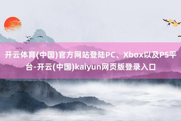 开云体育(中国)官方网站登陆PC、Xbox以及PS平台-开云(中国)kaiyun网页版登录入口