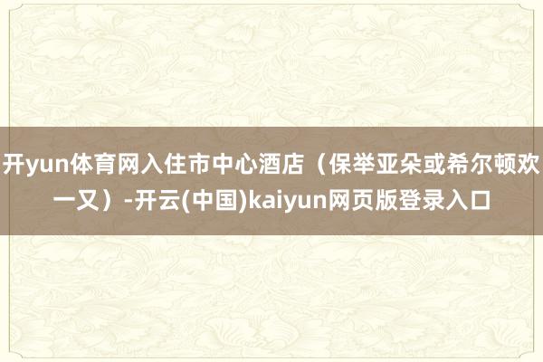 开yun体育网入住市中心酒店（保举亚朵或希尔顿欢一又）-开云(中国)kaiyun网页版登录入口