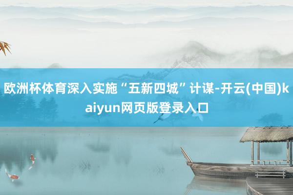 欧洲杯体育深入实施“五新四城”计谋-开云(中国)kaiyun网页版登录入口