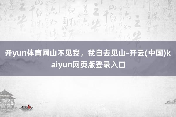 开yun体育网山不见我，我自去见山-开云(中国)kaiyun网页版登录入口