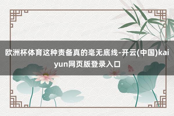 欧洲杯体育这种责备真的毫无底线-开云(中国)kaiyun网页版登录入口