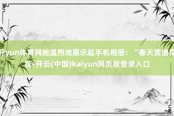 开yun体育网她温煦地展示起手机相册：“春天赏油菜花-开云(中国)kaiyun网页版登录入口