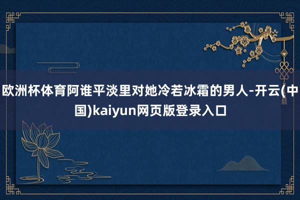 欧洲杯体育阿谁平淡里对她冷若冰霜的男人-开云(中国)kaiyun网页版登录入口