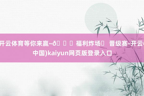 开云体育等你来赢~🌟福利炸场✅ 晋级赛-开云(中国)kaiyun网页版登录入口