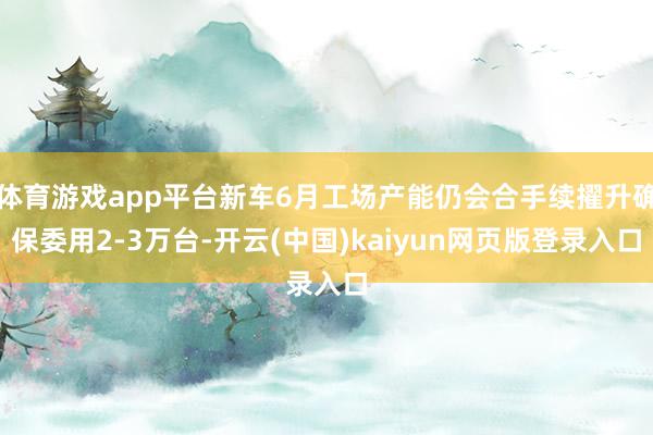 体育游戏app平台新车6月工场产能仍会合手续擢升确保委用2-3万台-开云(中国)kaiyun网页版登录入口