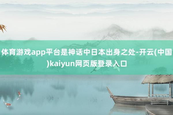 体育游戏app平台是神话中日本出身之处-开云(中国)kaiyun网页版登录入口