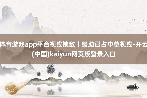 体育游戏app平台视线锁敌丨缓助已占中草视线-开云(中国)kaiyun网页版登录入口