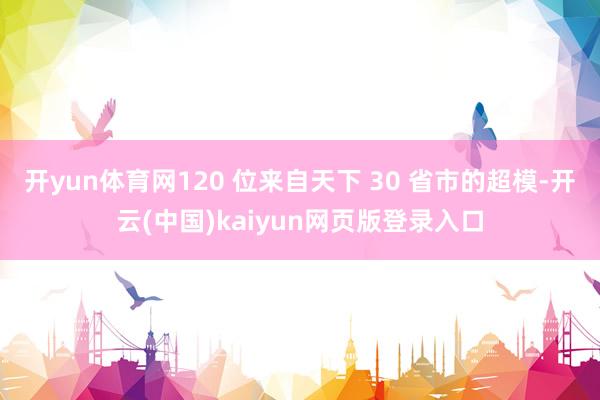 开yun体育网120 位来自天下 30 省市的超模-开云(中国)kaiyun网页版登录入口