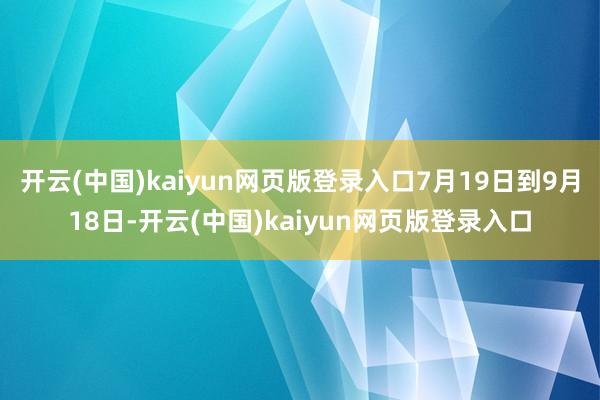 开云(中国)kaiyun网页版登录入口7月19日到9月18日-开云(中国)kaiyun网页版登录入口
