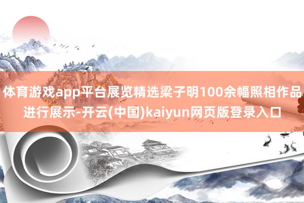 体育游戏app平台展览精选梁子明100余幅照相作品进行展示-开云(中国)kaiyun网页版登录入口