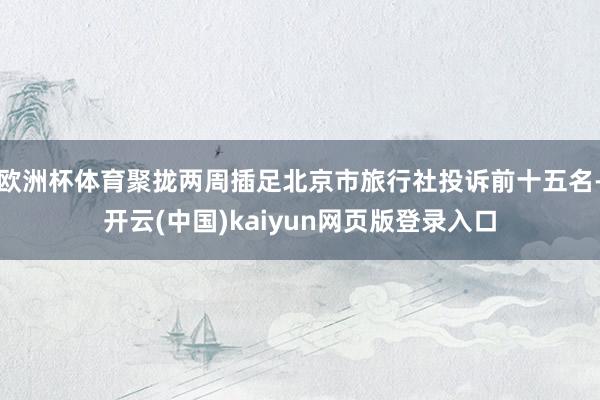 欧洲杯体育聚拢两周插足北京市旅行社投诉前十五名-开云(中国)kaiyun网页版登录入口