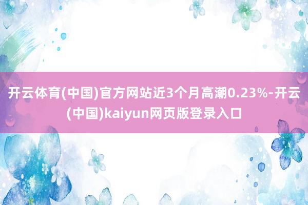开云体育(中国)官方网站近3个月高潮0.23%-开云(中国)kaiyun网页版登录入口