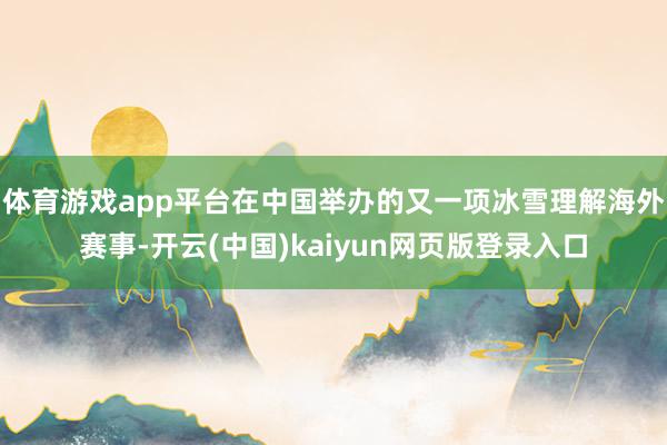 体育游戏app平台在中国举办的又一项冰雪理解海外赛事-开云(中国)kaiyun网页版登录入口
