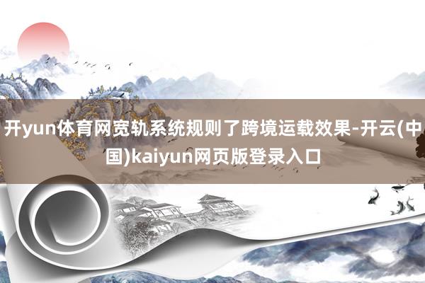 开yun体育网宽轨系统规则了跨境运载效果-开云(中国)kaiyun网页版登录入口