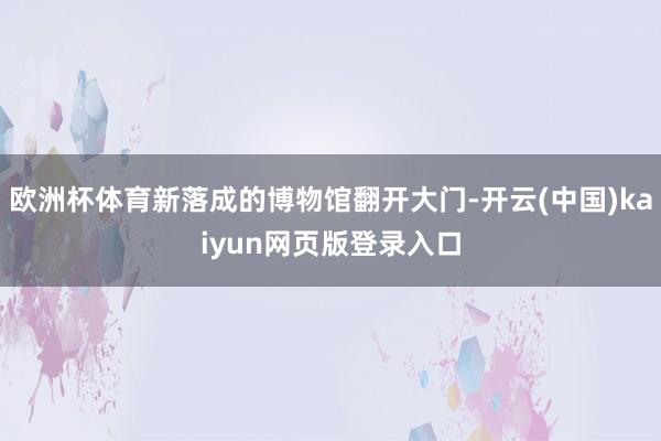欧洲杯体育新落成的博物馆翻开大门-开云(中国)kaiyun网页版登录入口