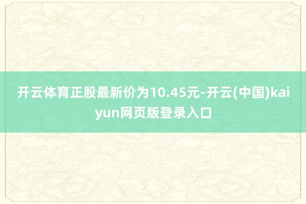 开云体育正股最新价为10.45元-开云(中国)kaiyun网页版登录入口