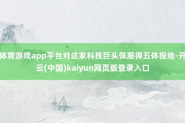 体育游戏app平台对这家科技巨头佩服得五体投地-开云(中国)kaiyun网页版登录入口