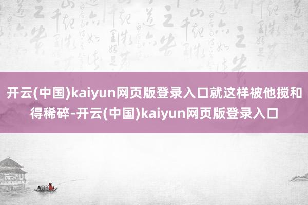 开云(中国)kaiyun网页版登录入口就这样被他搅和得稀碎-开云(中国)kaiyun网页版登录入口