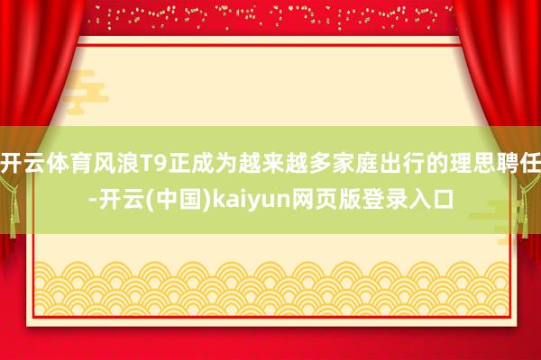 开云体育风浪T9正成为越来越多家庭出行的理思聘任-开云(中国)kaiyun网页版登录入口