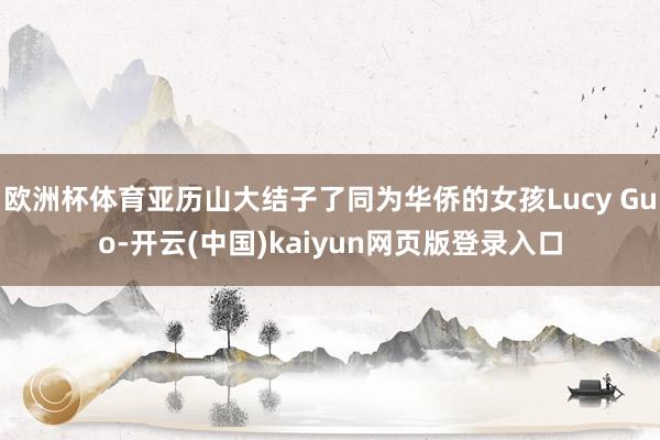 欧洲杯体育亚历山大结子了同为华侨的女孩Lucy Guo-开云(中国)kaiyun网页版登录入口