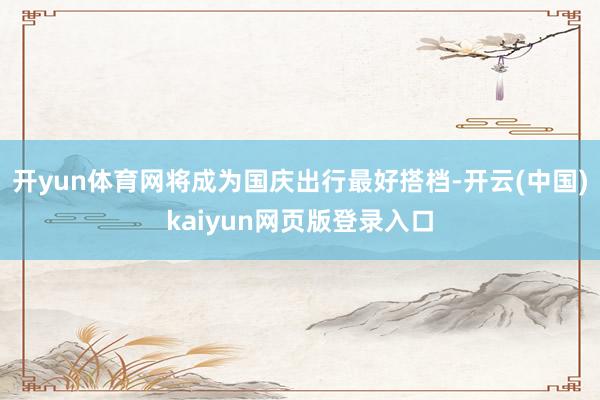 开yun体育网将成为国庆出行最好搭档-开云(中国)kaiyun网页版登录入口